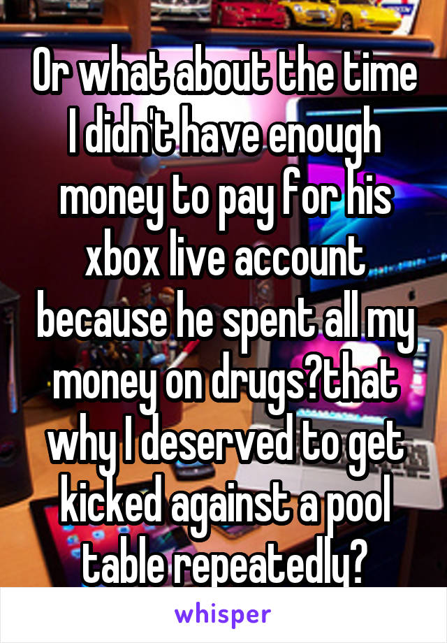 Or what about the time I didn't have enough money to pay for his xbox live account because he spent all my money on drugs?that why I deserved to get kicked against a pool table repeatedly?