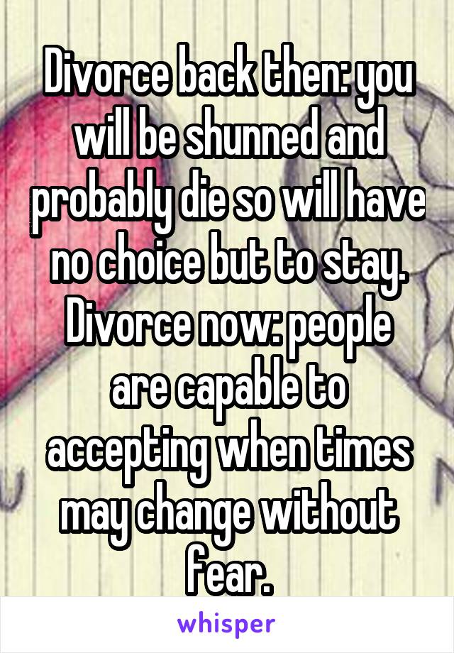 Divorce back then: you will be shunned and probably die so will have no choice but to stay.
Divorce now: people are capable to accepting when times may change without fear.