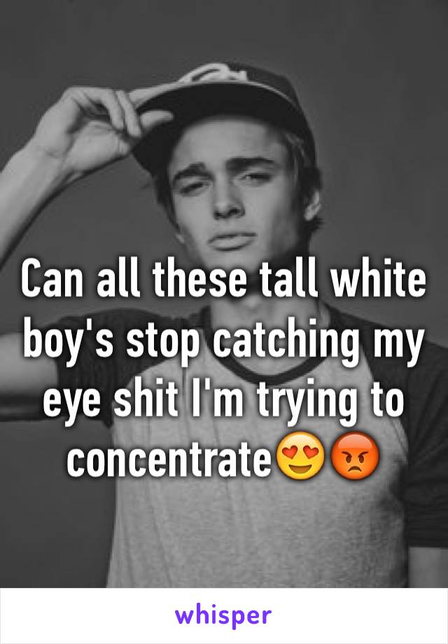 Can all these tall white boy's stop catching my eye shit I'm trying to  concentrate😍😡
