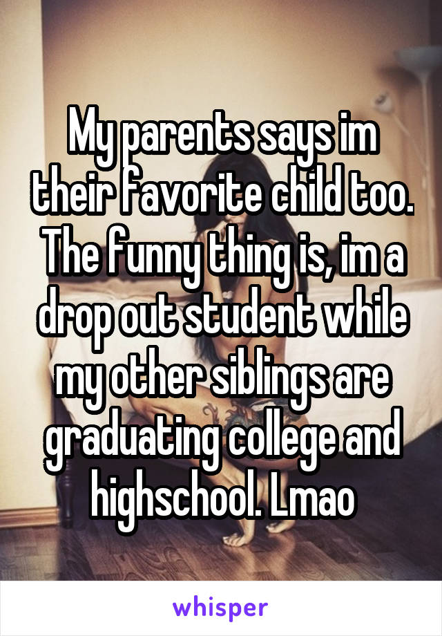 My parents says im their favorite child too. The funny thing is, im a drop out student while my other siblings are graduating college and highschool. Lmao