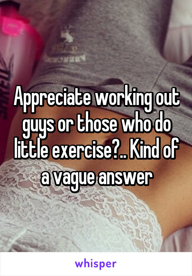 Appreciate working out guys or those who do little exercise?.. Kind of a vague answer