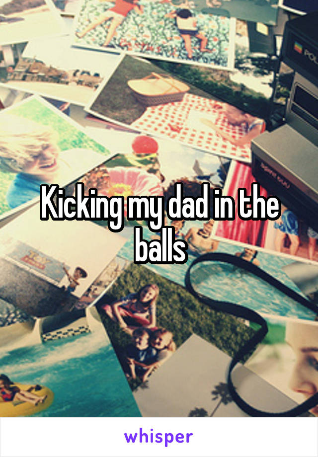 Kicking my dad in the balls