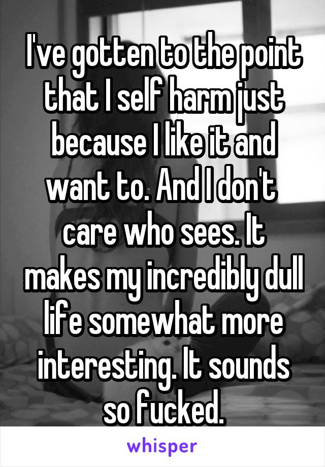 I've gotten to the point that I self harm just because I like it and want to. And I don't  care who sees. It makes my incredibly dull life somewhat more interesting. It sounds so fucked.