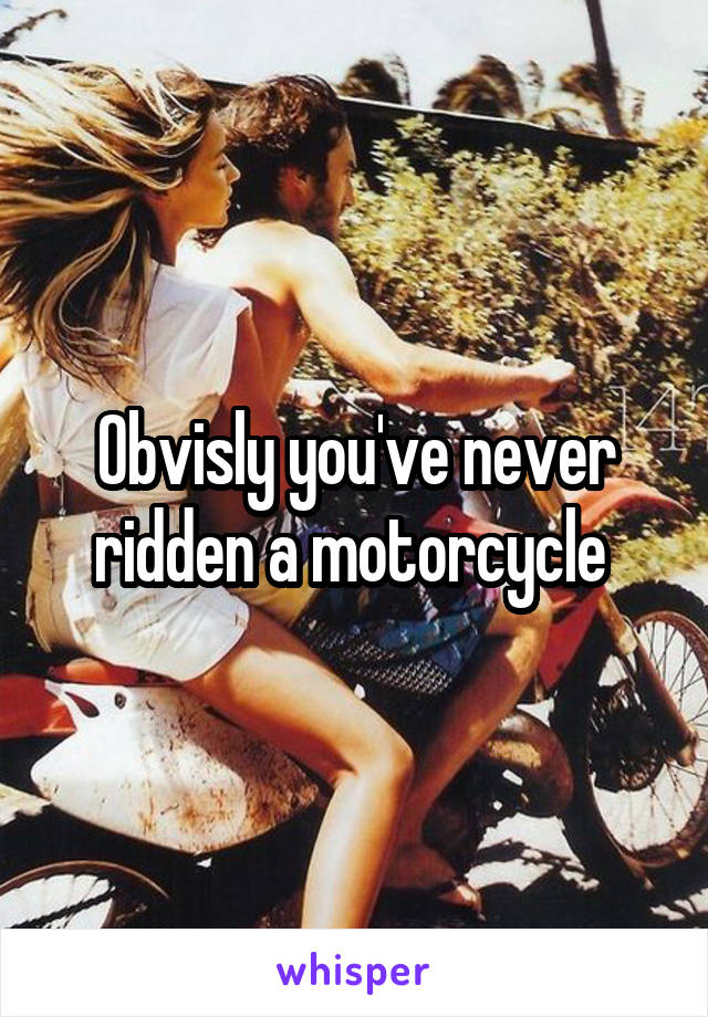 Obvisly you've never ridden a motorcycle 