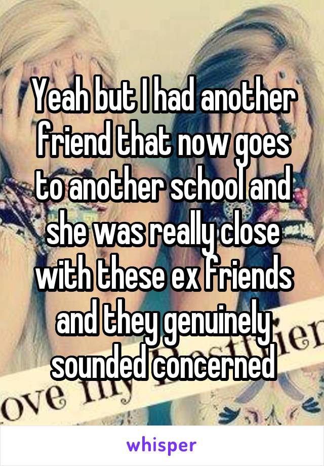 Yeah but I had another friend that now goes to another school and she was really close with these ex friends and they genuinely sounded concerned