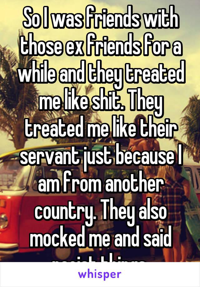 So I was friends with those ex friends for a while and they treated me like shit. They treated me like their servant just because I am from another country. They also mocked me and said racist things 