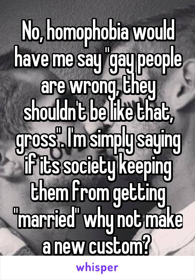 No, homophobia would have me say "gay people are wrong, they shouldn't be like that, gross". I'm simply saying if its society keeping them from getting "married" why not make a new custom? 