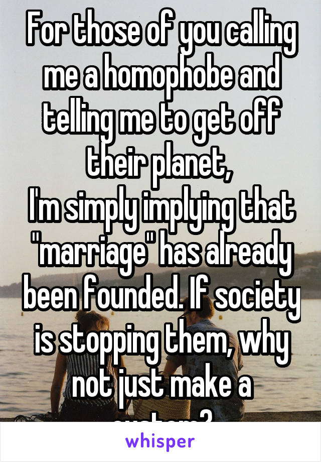 For those of you calling me a homophobe and telling me to get off their planet, 
I'm simply implying that "marriage" has already been founded. If society is stopping them, why not just make a custom?