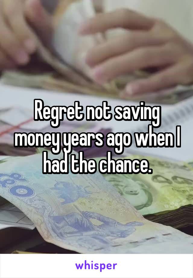 Regret not saving money years ago when I had the chance.