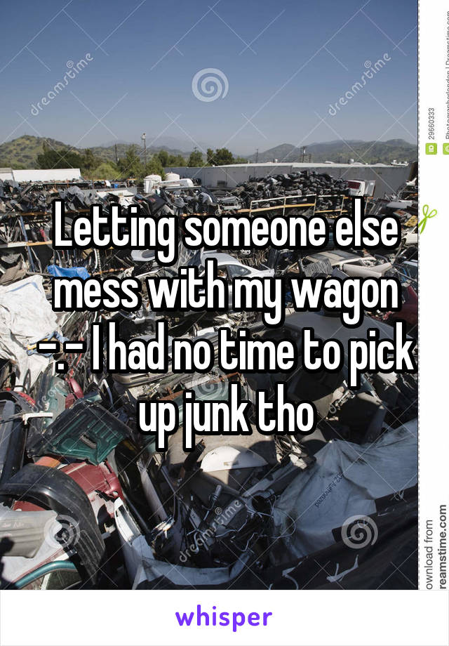 Letting someone else mess with my wagon -.- I had no time to pick up junk tho