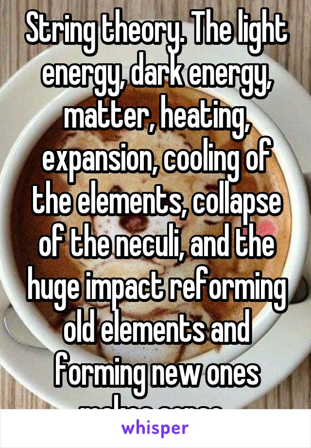 String theory. The light energy, dark energy, matter, heating, expansion, cooling of the elements, collapse of the neculi, and the huge impact reforming old elements and forming new ones makes sense. 