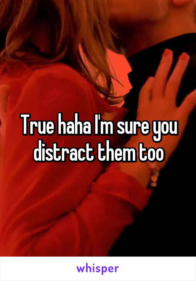 True haha I'm sure you distract them too