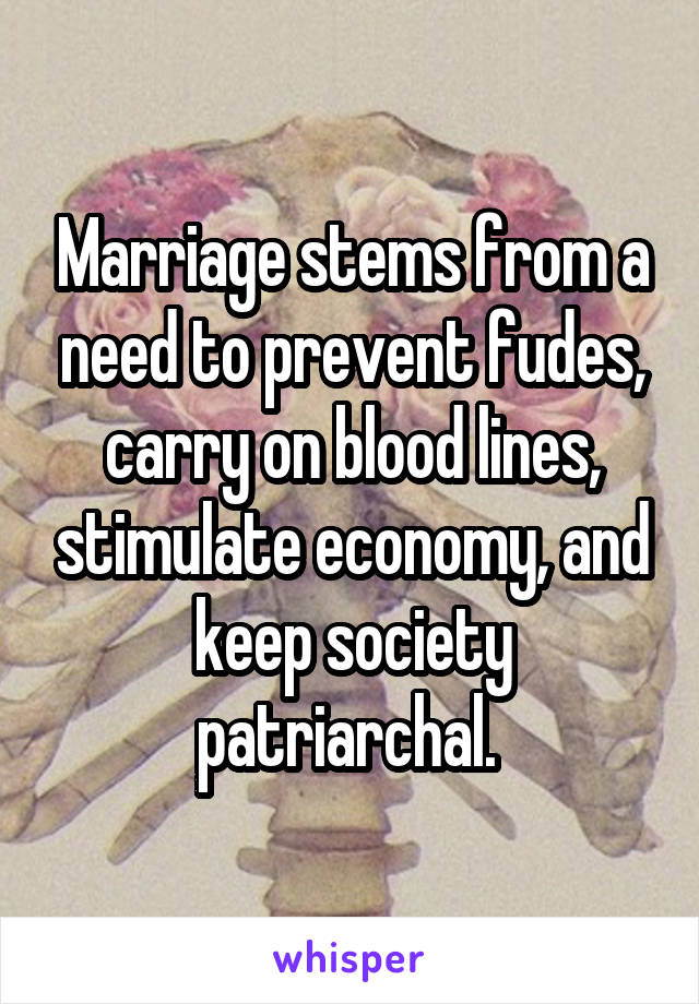 Marriage stems from a need to prevent fudes, carry on blood lines, stimulate economy, and keep society patriarchal. 