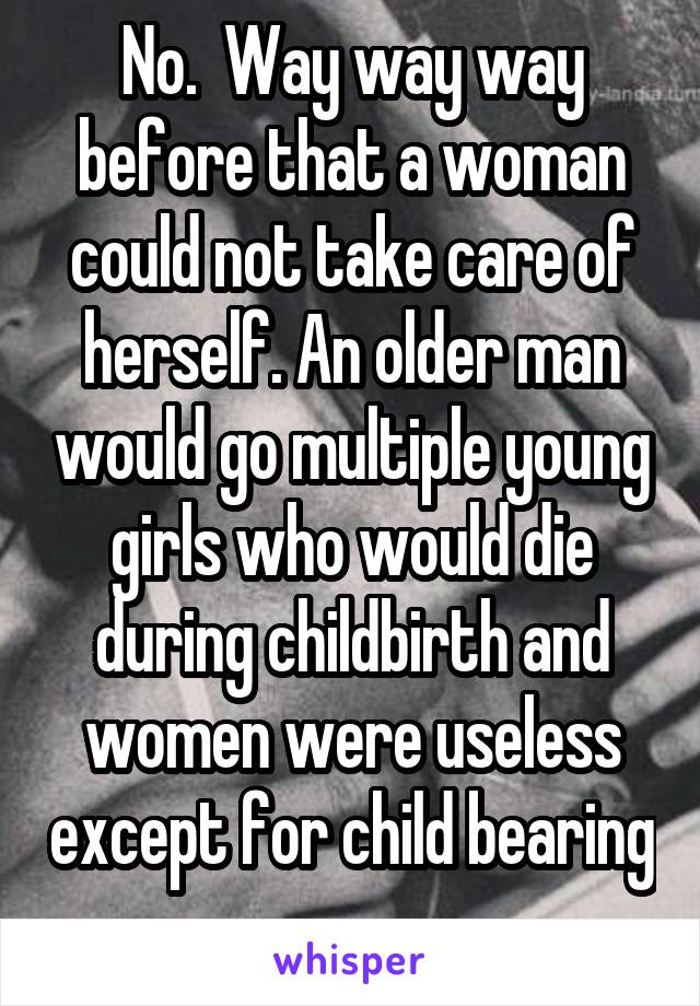 No.  Way way way before that a woman could not take care of herself. An older man would go multiple young girls who would die during childbirth and women were useless except for child bearing 