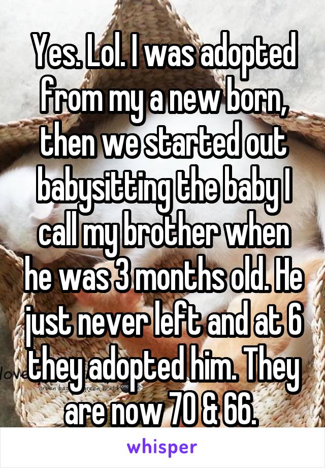 Yes. Lol. I was adopted from my a new born, then we started out babysitting the baby I call my brother when he was 3 months old. He just never left and at 6 they adopted him. They are now 70 & 66. 