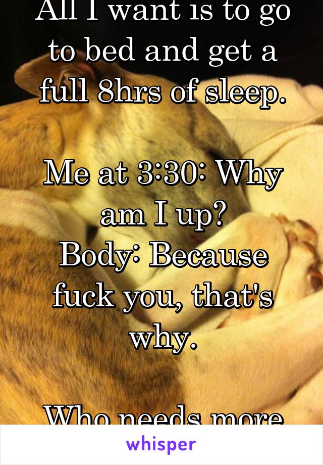 All I want is to go to bed and get a full 8hrs of sleep.

Me at 3:30: Why am I up?
Body: Because fuck you, that's why.

Who needs more than 4hrs of sleep.