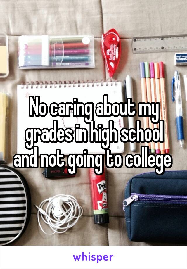 No caring about my grades in high school and not going to college 