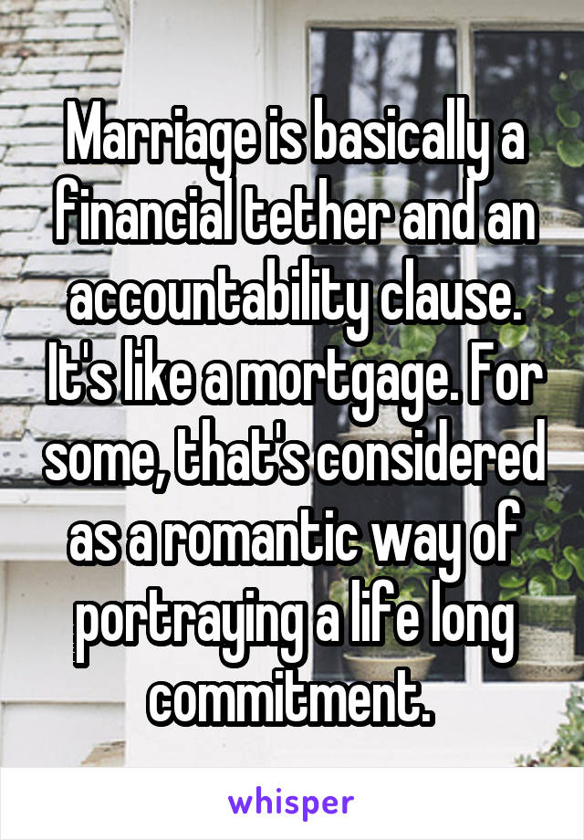 Marriage is basically a financial tether and an accountability clause. It's like a mortgage. For some, that's considered as a romantic way of portraying a life long commitment. 