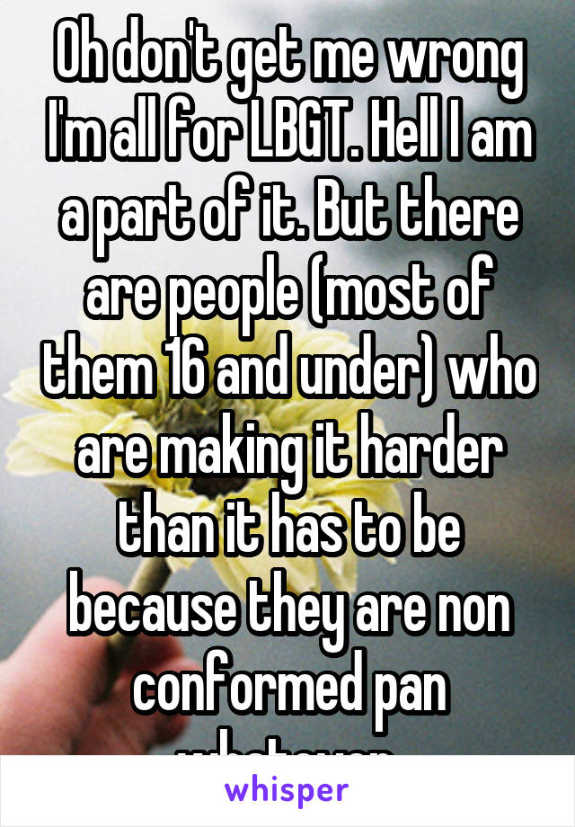 Oh don't get me wrong I'm all for LBGT. Hell I am a part of it. But there are people (most of them 16 and under) who are making it harder than it has to be because they are non conformed pan whatever 