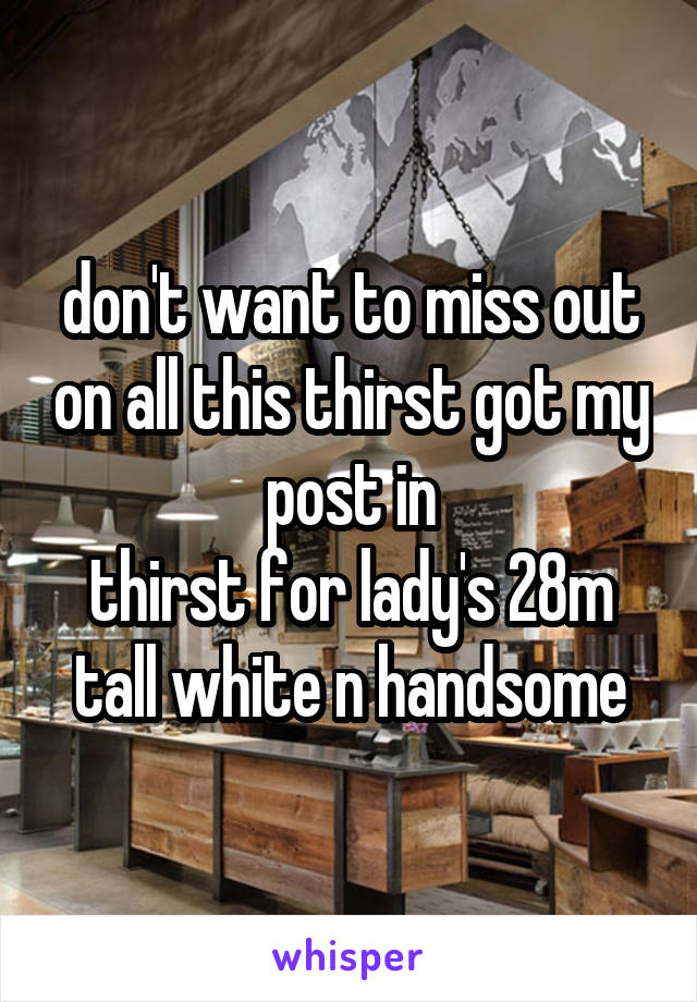 don't want to miss out on all this thirst got my post in
thirst for lady's 28m tall white n handsome