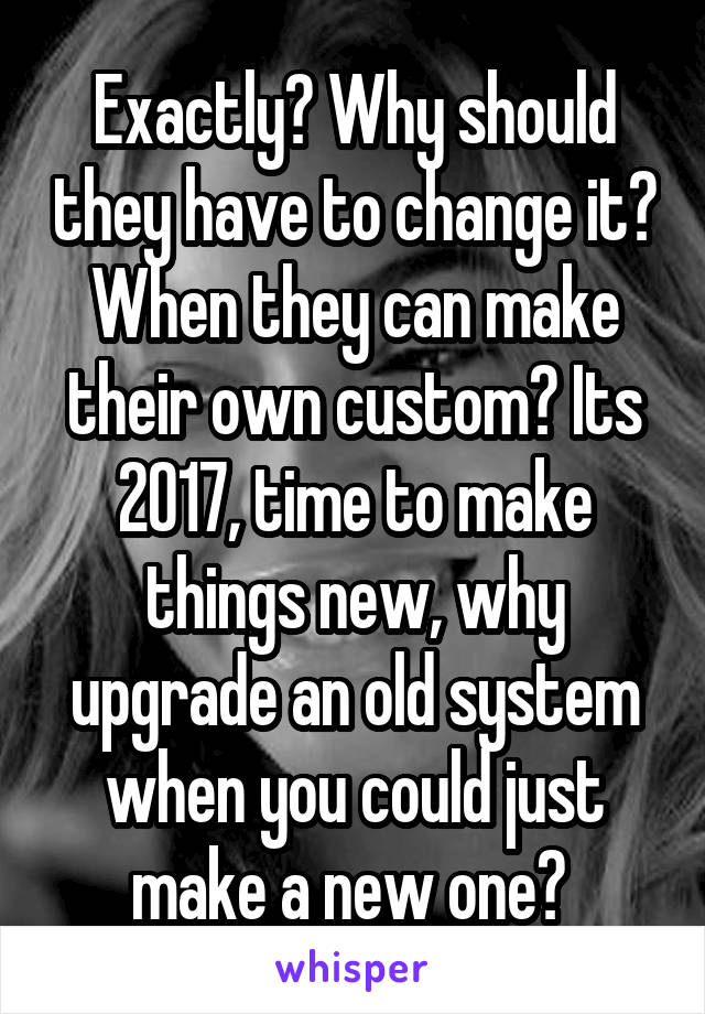 Exactly? Why should they have to change it? When they can make their own custom? Its 2017, time to make things new, why upgrade an old system when you could just make a new one? 