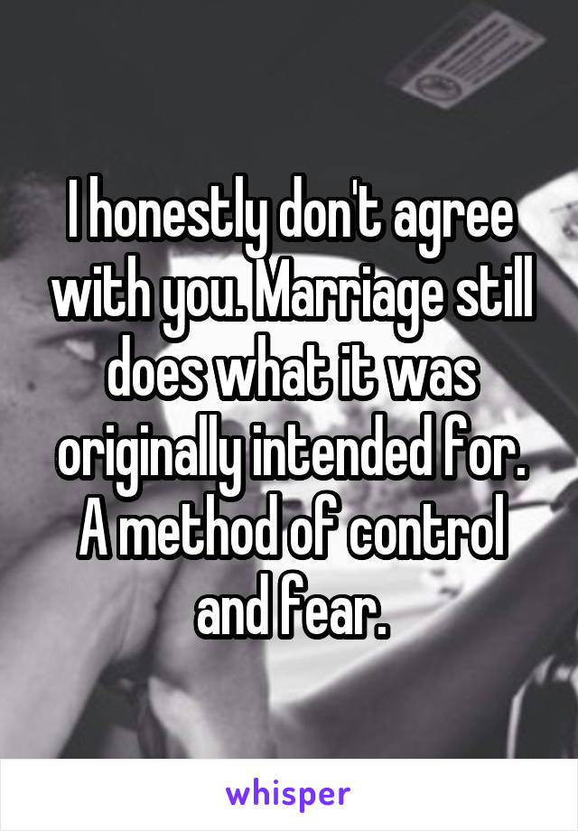 I honestly don't agree with you. Marriage still does what it was originally intended for. A method of control and fear.