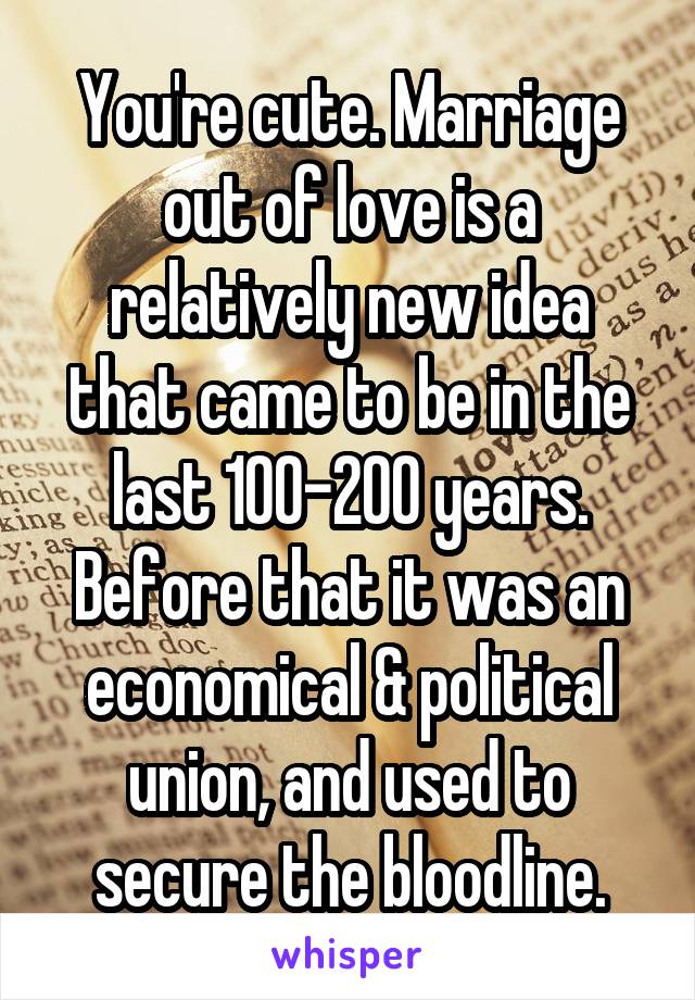 You're cute. Marriage out of love is a relatively new idea that came to be in the last 100-200 years. Before that it was an economical & political union, and used to secure the bloodline.