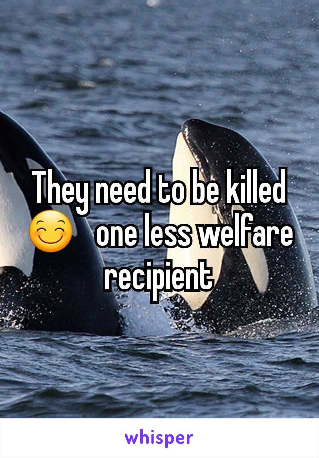 They need to be killed 😊   one less welfare recipient