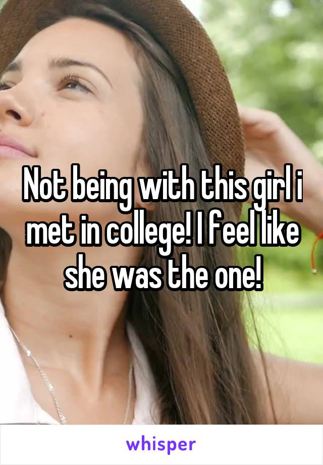 Not being with this girl i met in college! I feel like she was the one!