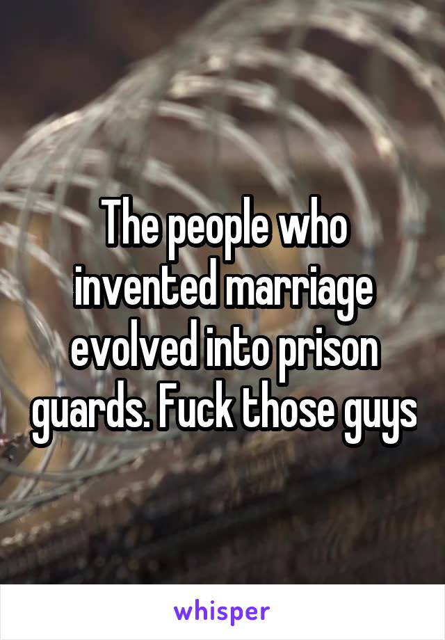 The people who invented marriage evolved into prison guards. Fuck those guys