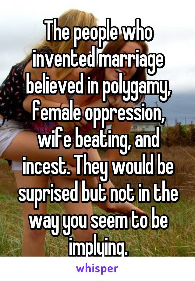 The people who invented marriage believed in polygamy, female oppression, wife beating, and incest. They would be suprised but not in the way you seem to be implying.