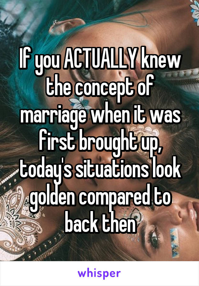 If you ACTUALLY knew the concept of marriage when it was first brought up, today's situations look golden compared to back then