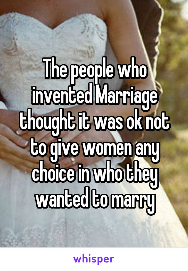 The people who invented Marriage thought it was ok not to give women any choice in who they wanted to marry