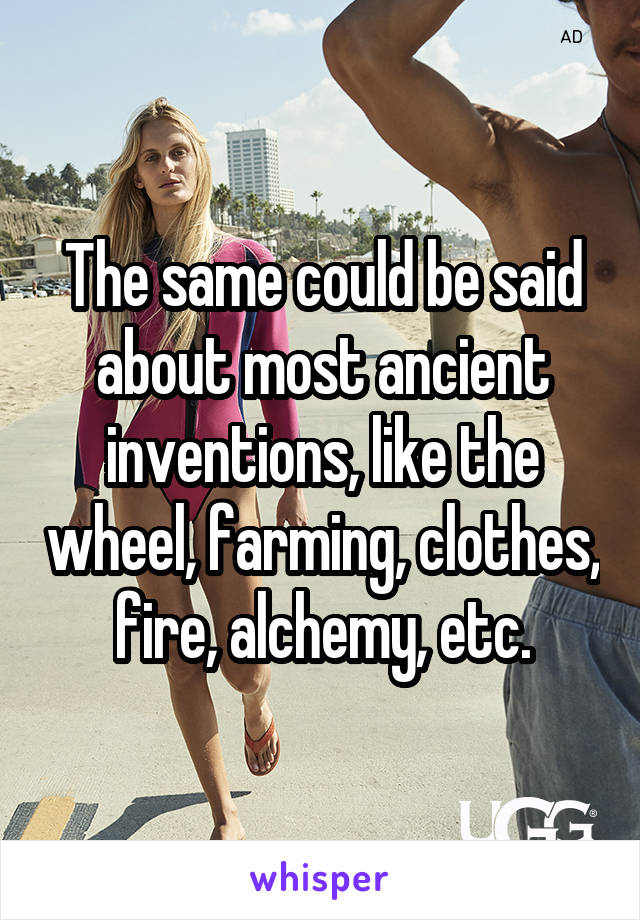 The same could be said about most ancient inventions, like the wheel, farming, clothes, fire, alchemy, etc.