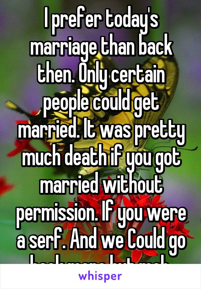 I prefer today's marriage than back then. Only certain people could get married. It was pretty much death if you got married without permission. If you were a serf. And we Could go back more but meh.