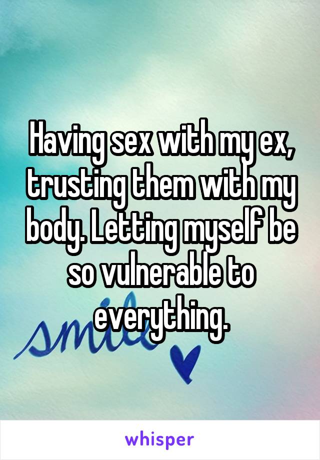 Having sex with my ex, trusting them with my body. Letting myself be so vulnerable to everything.