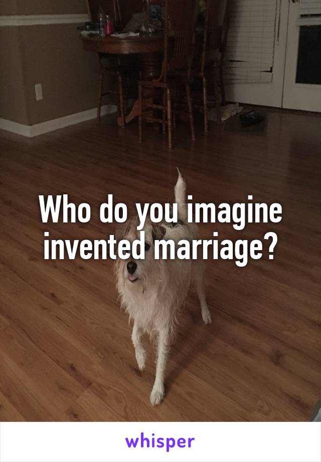 Who do you imagine invented marriage?