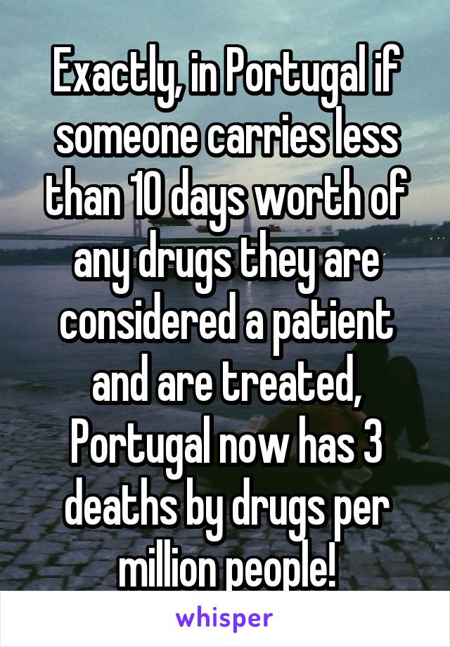 Exactly, in Portugal if someone carries less than 10 days worth of any drugs they are considered a patient and are treated, Portugal now has 3 deaths by drugs per million people!