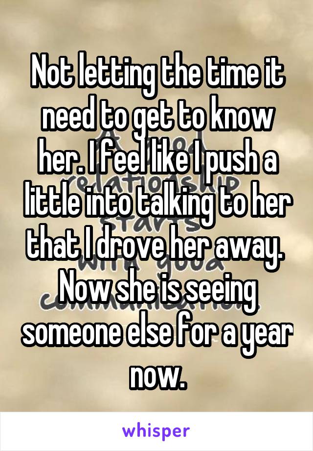 Not letting the time it need to get to know her. I feel like I push a little into talking to her that I drove her away. 
Now she is seeing someone else for a year now.