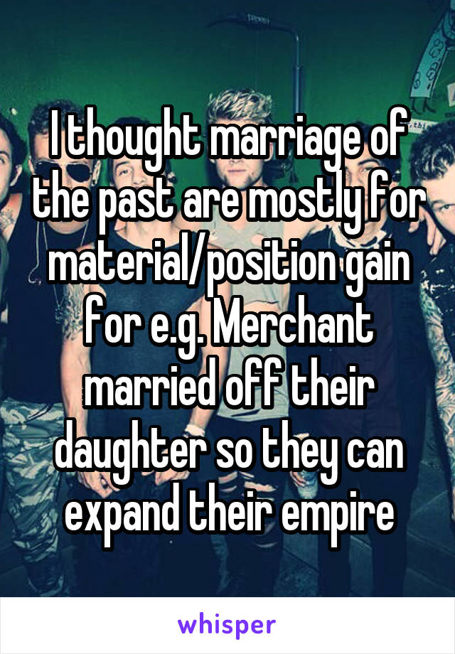 I thought marriage of the past are mostly for material/position gain for e.g. Merchant married off their daughter so they can expand their empire