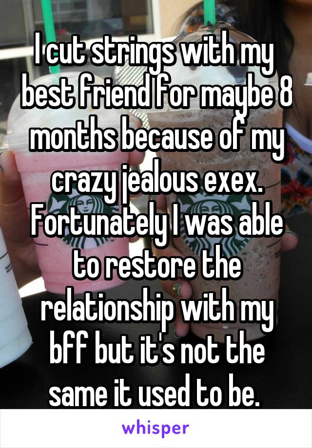 I cut strings with my  best friend for maybe 8 months because of my crazy jealous exex. Fortunately I was able to restore the relationship with my bff but it's not the same it used to be. 