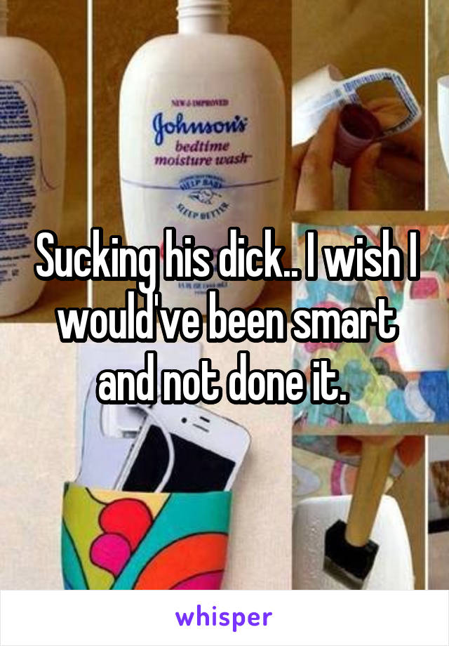 Sucking his dick.. I wish I would've been smart and not done it. 