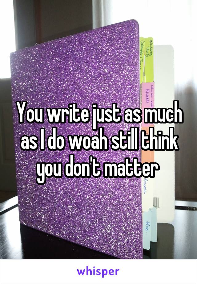 You write just as much as I do woah still think you don't matter 