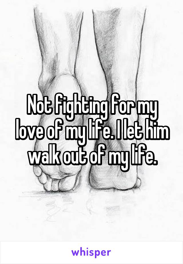 Not fighting for my love of my life. I let him walk out of my life.