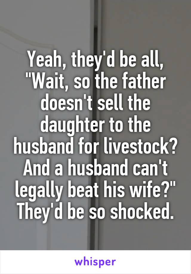 Yeah, they'd be all, "Wait, so the father doesn't sell the daughter to the husband for livestock? And a husband can't legally beat his wife?" They'd be so shocked.