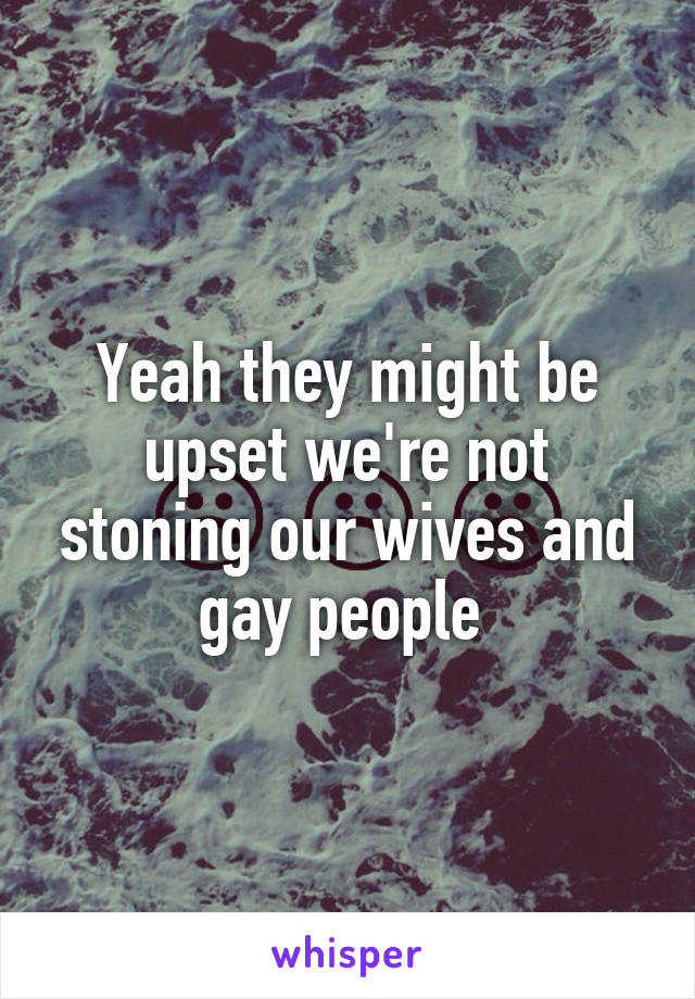 Yeah they might be upset we're not stoning our wives and gay people 