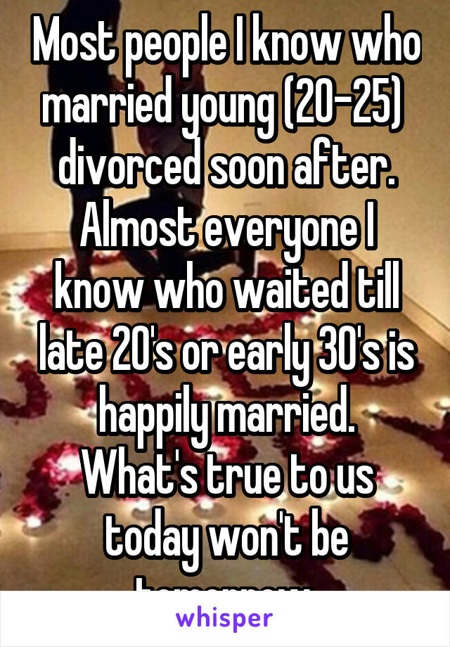 Most people I know who married young (20-25)  divorced soon after. Almost everyone I know who waited till late 20's or early 30's is happily married.
What's true to us today won't be tomorrow.