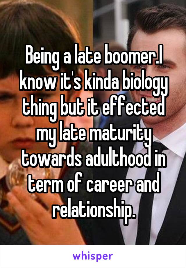 Being a late boomer.I know it's kinda biology thing but it effected my late maturity towards adulthood in term of career and relationship.