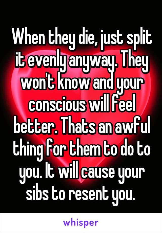 When they die, just split it evenly anyway. They won't know and your conscious will feel better. Thats an awful thing for them to do to you. It will cause your sibs to resent you. 