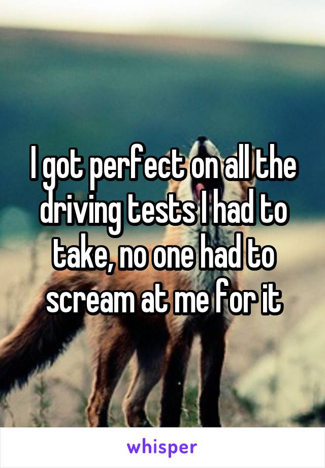 I got perfect on all the driving tests I had to take, no one had to scream at me for it